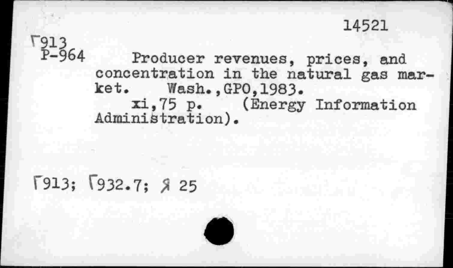 ﻿14521
V913
P-964 Producer revenues, prices, and concentration in the natural gas market. Wash.,GPO,1983.
xi,75 p. (Energy Information Administration).
1'913; T932.7; > 25